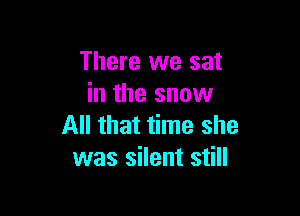 There we sat
in the snow

All that time she
was silent still