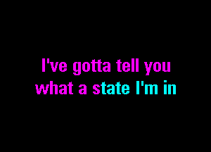 I've gotta tell you

what a state I'm in