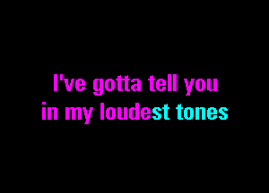 I've gotta tell you

in my loudest tones