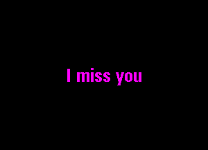 I miss you