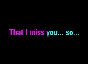 That I miss you... so...