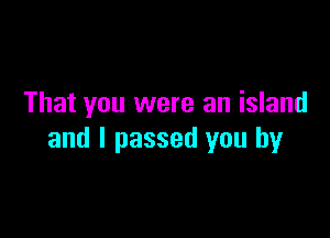 That you were an island

and I passed you by