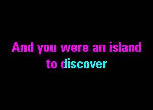 And you were an island

to discover
