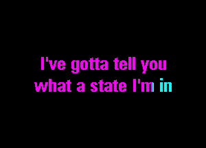 I've gotta tell you

what a state I'm in