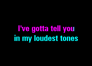 I've gotta tell you

in my loudest tones