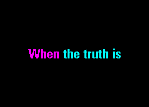 When the truth is