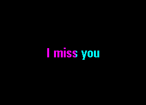 I miss you