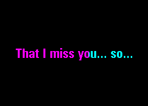That I miss you... so...