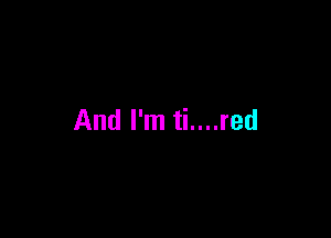 And I'm ti....red