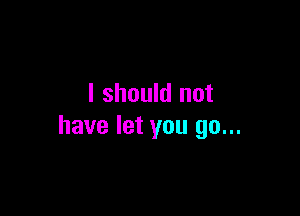 I should not

have let you go...