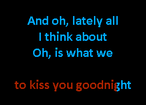 And oh, lately all
lthink about
Oh, is what we

to kiss you goodnight