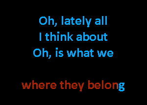 Oh, lately all
lthink about
Oh, is what we

where they belong