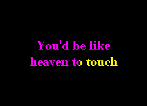 You'd be like

heaven to touch