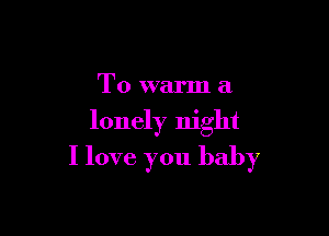 T0 warm a

lonely night

I love you baby