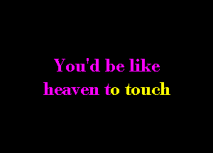 You'd be like

heaven to touch