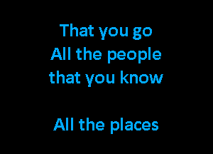 That you go
All the people

that you know

All the places