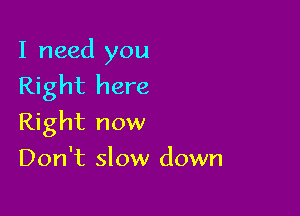 I need you
Right here

Right now
Don't slow down