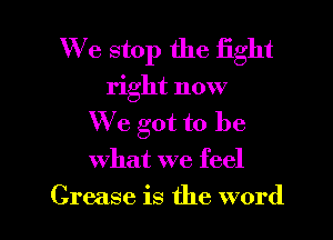 We stop the fight
right now
We got to be
what we feel

Grease is the word I