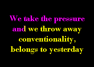 We take the pressure

and we throw away
conveniionality,
belongs to yesterday