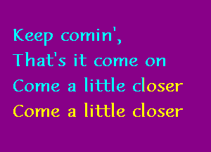 - I
Keep comm ,

That's it come on
Come a little closer
Come a little closer