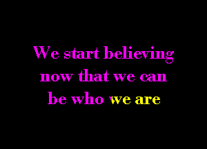 We start believing

now that we can
be Who we are