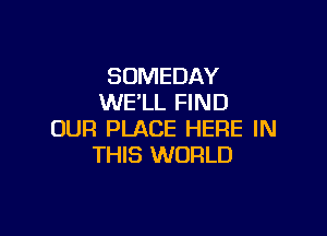 SOMEDAY
WELL FIND

OUR PLACE HERE IN
THIS WORLD