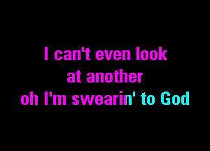 I can't even look

at another
oh I'm swearin' to God