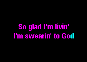 So glad I'm livin'

I'm swearin' to God