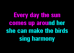Every day the sun
comes up around her

she can make the birds
sing harmony
