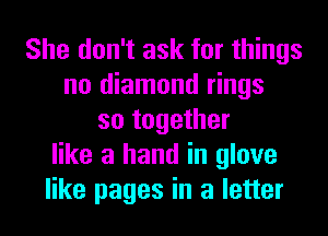 She don't ask for things
no diamond rings
so together
like a hand in glove
like pages in a letter