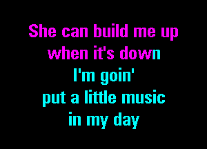 She can build me up
when it's down

I'm goin'
put a little music
in my day