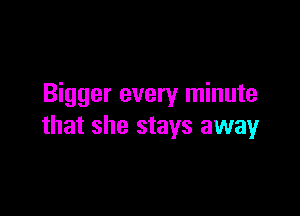 Bigger every minute

that she stays away