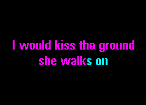 I would kiss the ground

she walks on