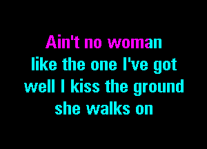 Ain't no woman
like the one I've got

well I kiss the ground
she walks on