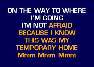 ON THE WAY TO WHERE
I'M GOING
I'M NOT AFRAID
BECAUSE I KNOW
THIS WAS MY
TEMPORARY HOME
Mmm Mmm Mmm