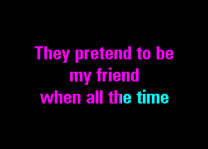 They pretend to be

my friend
when all the time