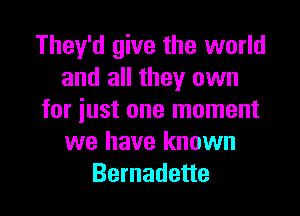 They'd give the world
and all they own

for just one moment
we have known
Bernadette