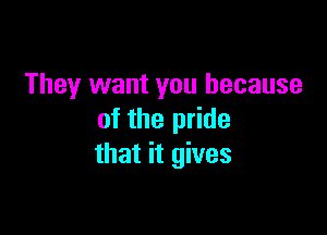 They want you because

of the pride
that it gives