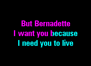 But Bernadette

I want you because
I need you to live