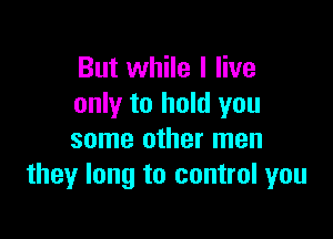 But while I live
only to hold you

some other men
they long to control you