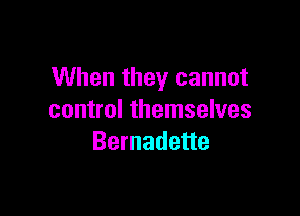 When they cannot

control themselves
Bernadette