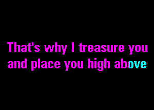 That's why I treasure you

and place you high above