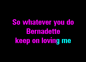 So whatever you do

Bernadette
keep on loving me