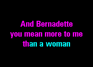 And Bernadette

you mean more to me
than a woman