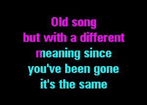 Old song
but with a different

meaning since
you've been gone
it's the same