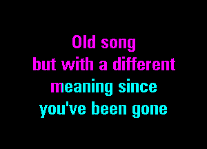 Old song
but with a different

meaning since
you've been gone