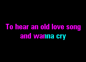 To hear an old love song

and wanna cry