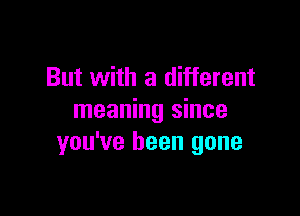 But with a different

meaning since
you've been gone