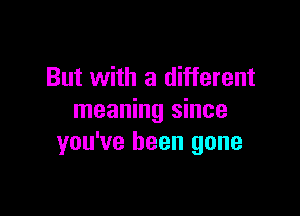 But with a different

meaning since
you've been gone