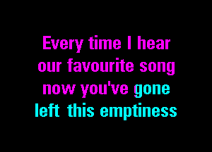 Every time I hear
our favourite song

now you've gone
left this emptiness